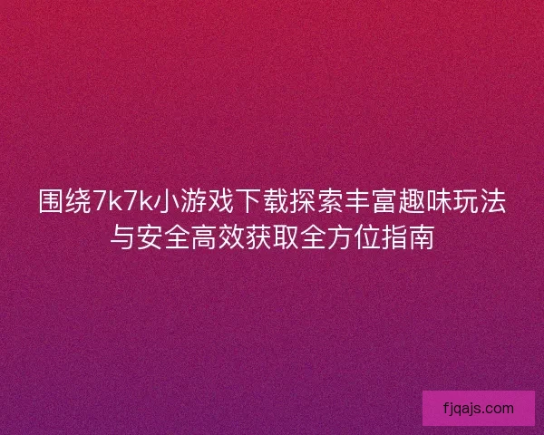 围绕7k7k小游戏下载探索丰富趣味玩法与安全高效获取全方位指南