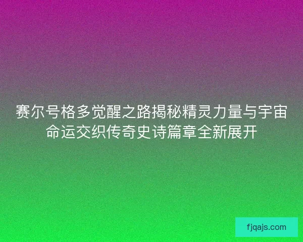 赛尔号格多觉醒之路揭秘精灵力量与宇宙命运交织传奇史诗篇章全新展开