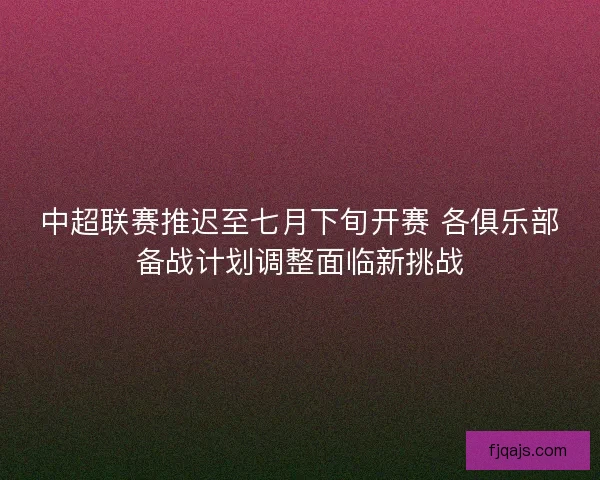 中超联赛推迟至七月下旬开赛 各俱乐部备战计划调整面临新挑战
