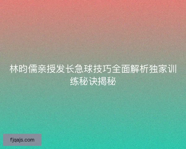林昀儒亲授发长急球技巧全面解析独家训练秘诀揭秘