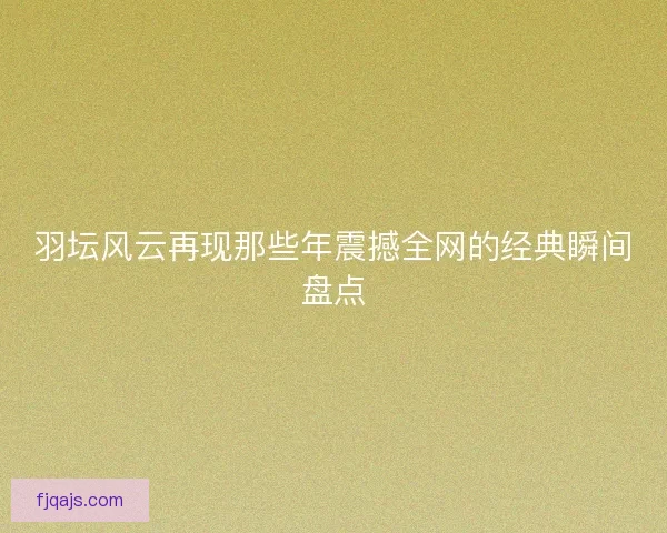 羽坛风云再现那些年震撼全网的经典瞬间盘点
