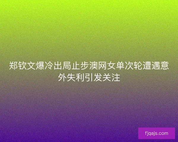 郑钦文爆冷出局止步澳网女单次轮遭遇意外失利引发关注