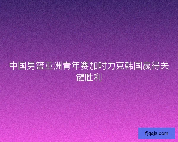 中国男篮亚洲青年赛加时力克韩国赢得关键胜利